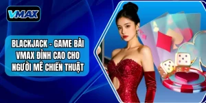 Blackjack - Game Bài VMAX Đỉnh Cao Cho Người Mê Chiến Thuật