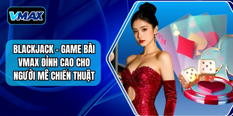 Blackjack - Game Bài VMAX Đỉnh Cao Cho Người Mê Chiến Thuật